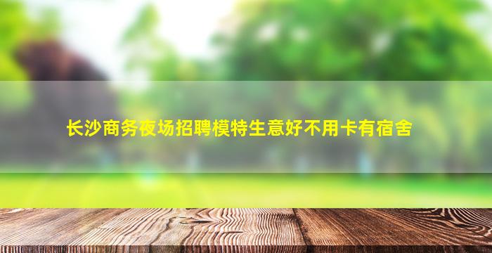 长沙商务夜场招聘模特生意好不用卡有宿舍